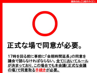 議員のおしごと紹介クイズ！

正式な場で同意が必要。
１７時を回る前に事前に「会期時間延長」の同意を
議会で諮らなければならない。全てにおいてルール
が決まっており、この場合でも本会議（正式な会議
の場）で同意取る手続きが必要。

 