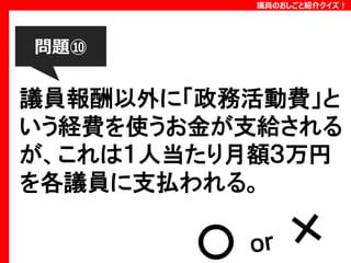 議員のおしごと紹介クイズ！

問題⑩

議員報酬以外に「政務活動費」と
いう経費を使うお金が支給される
が、これは１人当たり月額３万円
を各議員に支払われる。

 