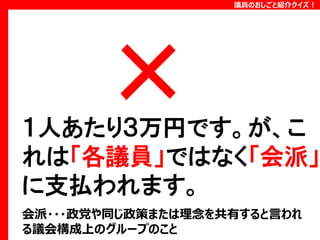 議員のおしごと紹介クイズ！

１人あたり３万円です。が、こ
れは「各議員」ではなく「会派」
に支払われます。
会派・・・政党や同じ政策または理念を共有すると言われ
る議会構成上のグループのこと

 