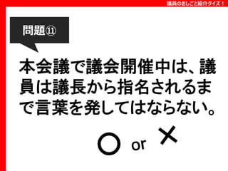 議員のおしごと紹介クイズ！

問題⑪

本会議で議会開催中は、議
員は議長から指名されるま
で言葉を発してはならない。

 