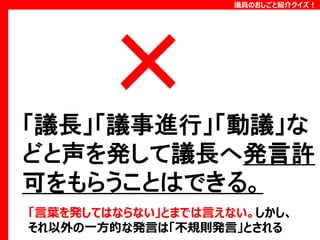 議員のおしごと紹介クイズ！

「議長」「議事進行」「動議」な
どと声を発して議長へ発言許
可をもらうことはできる。
「言葉を発してはならない」とまでは言えない。しかし、
それ以外の一方的な発言は「不規則発言」とされる

 