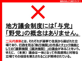 議員のおしごと紹介クイズ！

地方議会制度には「与党」
「野党」の概念はありません。
二元代表制とは、それぞれが選挙で住民から選ばれた立
場であり、行政を司る「執行機関」の市長とチェック機能と
しての「議事機関（議決機関）」の議会があることをいう。
ゆえに、（本来）議会は一体となって市長部局と対等な
立場でその役目を果たされることが期待されている。

 