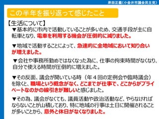 岸田正義（小金井市議会民主党）

この半年を振り返って感じたこと
【生活について】

▼基本的に市内で活動していることが多いため、交通手段が主に自
転車となり、電車を利用する機会が圧倒的に減りました。
▼地域で活動することによって、急速的に全地域において知り合い
が増えました。

▼会社や事務所勤めではなくなった為に、仕事の拘束時間がなくなり、
自分で使える時間が圧倒的に増えました。
▼その反面、議会が開いている時（年４回の定例会や臨時議会）
を除くと、職場という概念がなく、どこまでが仕事で、どこからがプライ
ベートなのかの線引きが難しいと感じました。
▼その為、議会がなくても、議員活動や政治活動など、やらなければ
ならないことが山積しており、特に地域の行事は土日に開催されること
が多いことから、意外と休日がなくなりました。

 