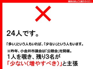 議員のおしごと紹介クイズ！

２４人です。
「多い」という人もいれば、「少ない」という人もいます。
※昨年、小金井市議会は「公聴会」を開催。

１人を覗き、残り３名が
「少ない（増やすべき）」と主張

 