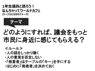 1年生議員と語ろう！
なんちゃってワールドカフェ
【テーブルに分かれてトーク】

テーマ

どのようにすれば、議会をもっと
市民に身近に感じてもらえる？
≪ルール≫
・人の話をしっかり聴く
・人の意見を否定しない
・「発言者」はテーブルの「キー」を手にする
・はじめに「発表者」を決めておく

 
