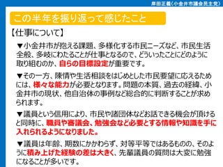 岸田正義（小金井市議会民主党）

この半年を振り返って感じたこと
【仕事について】
▼小金井市が抱える課題、多様化する市民ニーズなど、市民生活
全般、多岐にわたることが仕事となるので、どういったことにどのように
取り組むのか、自らの目標設定が重要です。

▼その一方、陳情や生活相談をはじめとした市民要望に応えるため
には、様々な能力が必要となります。問題の本質、過去の経緯、小
金井市の現状、他自治体の事例など総合的に判断することが求め
られます。
▼議員という信用により、市民や諸団体などお話できる機会が頂ける
と同時に、職員や審議会、勉強会など必要とする情報や知識を手に
入れられるようになりました。
▼議員は年齢、期数にかかわらず、対等平等ではあるものの、そのよ
うに積み上げた経験の差は大きく、先輩議員の質問は大変に勉強
になることが多いです。

 