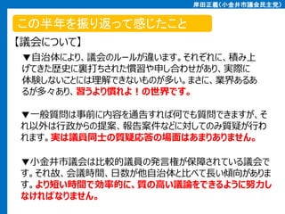 岸田正義（小金井市議会民主党）

この半年を振り返って感じたこと
【議会について】
▼自治体により、議会のルールが違います。それぞれに、積み上
げてきた歴史に裏打ちされた慣習や申し合わせがあり、実際に
体験しないことには理解できないものが多い。まさに、業界あるあ
るが多々あり、習うより慣れよ！の世界です。
▼一般質問は事前に内容を通告すれば何でも質問できますが、そ
れ以外は行政からの提案、報告案件などに対してのみ質疑が行わ
れます。実は議員同士の質疑応答の場面はあまりありません。
▼小金井市議会は比較的議員の発言権が保障されている議会で
す。それ故、会議時間、日数が他自治体と比べて長い傾向がありま
す。より短い時間で効率的に、質の高い議論をできるように努力し
なければなりません。

 