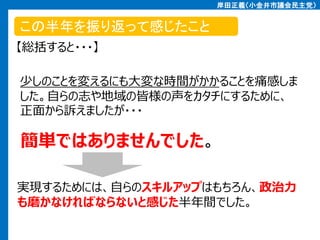 岸田正義（小金井市議会民主党）

この半年を振り返って感じたこと
【総括すると・・・】
少しのことを変えるにも大変な時間がかかることを痛感しま
した。自らの志や地域の皆様の声をカタチにするために、
正面から訴えましたが・・・

簡単ではありませんでした。
実現するためには、自らのスキルアップはもちろん、政治力
も磨かなければならないと感じた半年間でした。

 