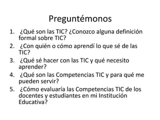 Preguntémonos
1. ¿Qué son las TIC? ¿Conozco alguna definición
formal sobre TIC?
2. ¿Con quién o cómo aprendí lo que sé de las
TIC?
3. ¿Qué sé hacer con las TIC y qué necesito
aprender?
4. ¿Qué son las Competencias TIC y para qué me
pueden servir?
5. ¿Cómo evaluaría las Competencias TIC de los
docentes y estudiantes en mi Institución
Educativa?

 