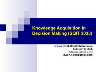 Knowledge Acquisition In
Decision Making (SQIT 3033)
Izwan Nizal Mohd Shaharanee
SQS 4017/ 6866
nizal@uum.edu.my
izwan.nizal@gmail.com

 