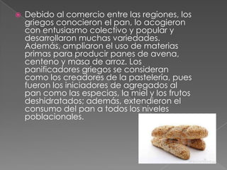 

Debido al comercio entre las regiones, los
griegos conocieron el pan, lo acogieron
con entusiasmo colectivo y popular y
desarrollaron muchas variedades.
Además, ampliaron el uso de materias
primas para producir panes de avena,
centeno y masa de arroz. Los
panificadores griegos se consideran
como los creadores de la pastelería, pues
fueron los iniciadores de agregados al
pan como las especias, la miel y los frutos
deshidratados; además, extendieron el
consumo del pan a todos los niveles
poblacionales.

 
