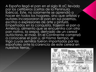 A España llegó el pan en el siglo III aC llevado
por los celtíberos (celtas de la Península
Ibérica). Este, no solamente se aprendió a
hacer en todos los hogares, sino que artistas y
autores incorporaron el pan en sus poemas,
escritos o expresiones de arte y pintura.
Empeñados en la conquista, trajeron el pan a
América, alimento que se encuentra con otro
pan nativo, la arepa, derivado de un cereal
autóctono, el maíz. En el Continente comenzó
a conocerse el pan y, al mismo tiempo, el
trigo cuyas semillas fueron importadas por los
españoles ante la carencia de este cereal en
nuestras tierras.

 