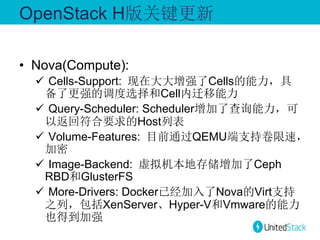 OpenStack H版关键更新
•  Nova(Compute):
ü  Cells-Support: 现在大大增强了Cells的能力，具
备了更强的调度选择和Cell内迁移能力
ü  Query-Scheduler: Scheduler增加了查询能力，可
以返回符合要求的Host列表
ü  Volume-Features: 目前通过QEMU端支持卷限速，
加密
ü  Image-Backend: 虚拟机本地存储增加了Ceph
RBD和GlusterFS
ü  More-Drivers: Docker已经加入了Nova的Virt支持
之列，包括XenServer、Hyper-V和Vmware的能力
也得到加强

 