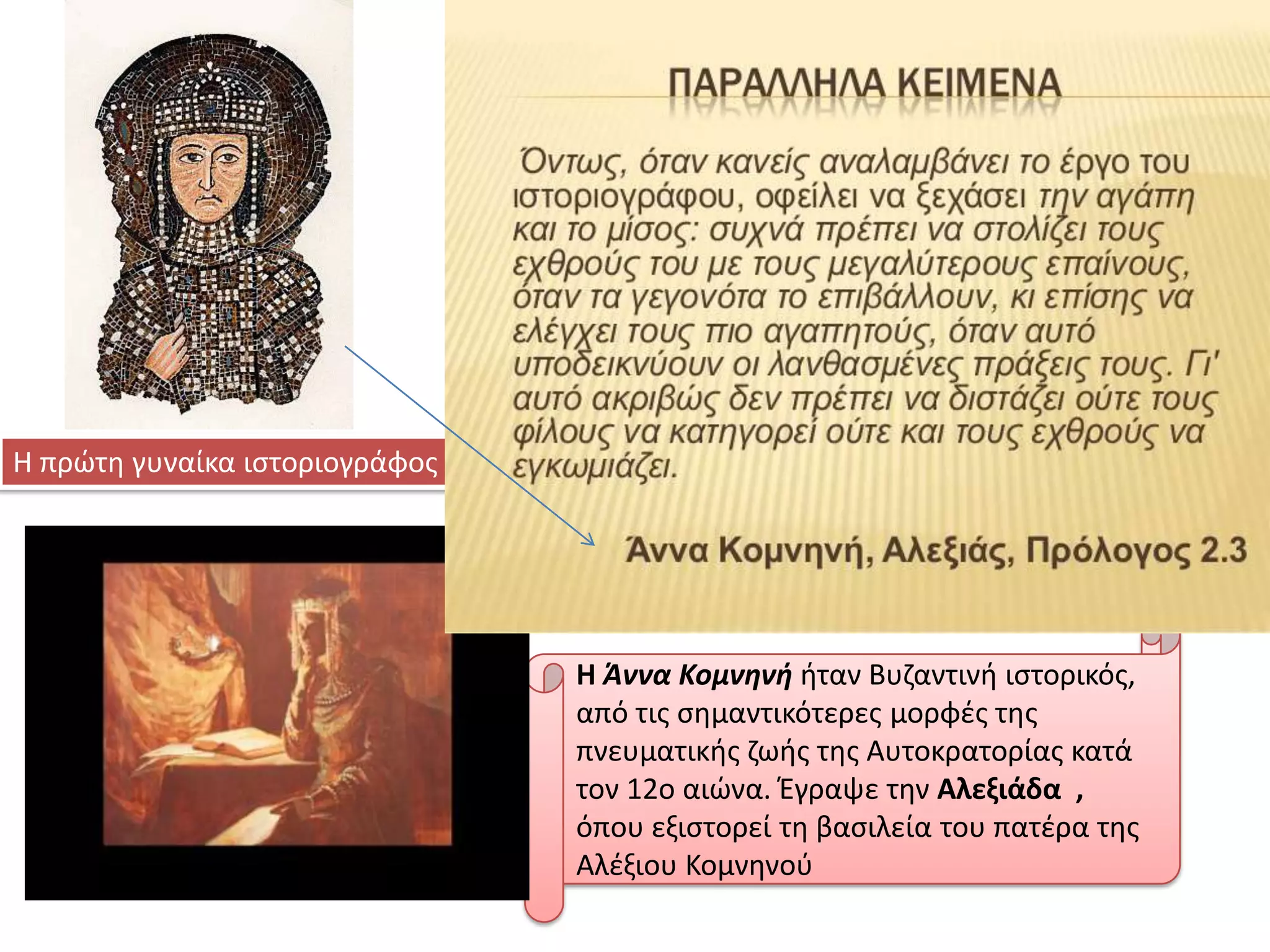 Η πρϊτθ γυναίκα ιςτοριογράφοσ

.

Η Άννα Κομνηνή ιταν Βυηαντινι ιςτορικόσ,
από τισ ςθμαντικότερεσ μορφζσ τθσ
πνευματικισ ηωισ τθσ Αυτοκρατορίασ κατά
τον 12ο αιϊνα. Έγραψε τθν Αλεξιάδα ,
όπου εξιςτορεί τθ βαςιλεία του πατζρα τθσ
Αλζξιου Κομνθνοφ

 