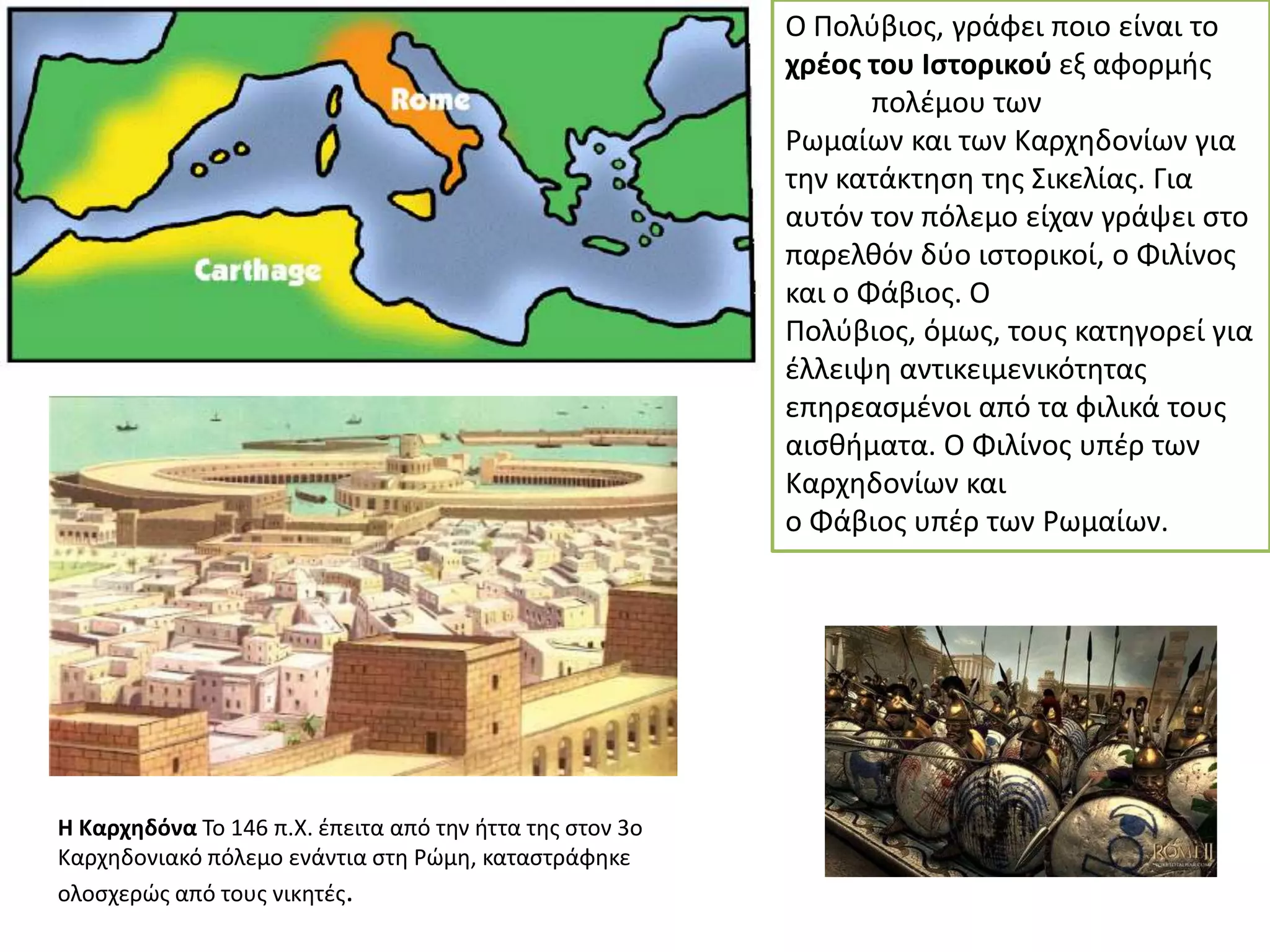 Ο Πολφβιοσ, γράφει ποιο είναι το
χρζοσ του Ιςτορικοφ εξ αφορμισ
πολζμου των
Ρωμαίων και των Καρχθδονίων για
τθν κατάκτθςθ τθσ ΢ικελίασ. Για
αυτόν τον πόλεμο είχαν γράψει ςτο
παρελκόν δφο ιςτορικοί, ο Φιλίνοσ
και ο Φάβιοσ. Ο
Πολφβιοσ, όμωσ, τουσ κατθγορεί για
ζλλειψθ αντικειμενικότθτασ
επθρεαςμζνοι από τα φιλικά τουσ
αιςκιματα. Ο Φιλίνοσ υπζρ των
Καρχθδονίων και
ο Φάβιοσ υπζρ των Ρωμαίων.

Η Καρχθδόνα Σο 146 π.Χ. ζπειτα από τθν ιττα τθσ ςτον 3ο
Καρχθδονιακό πόλεμο ενάντια ςτθ Ρϊμθ, καταςτράφθκε
ολοςχερϊσ από τουσ νικθτζσ.

 