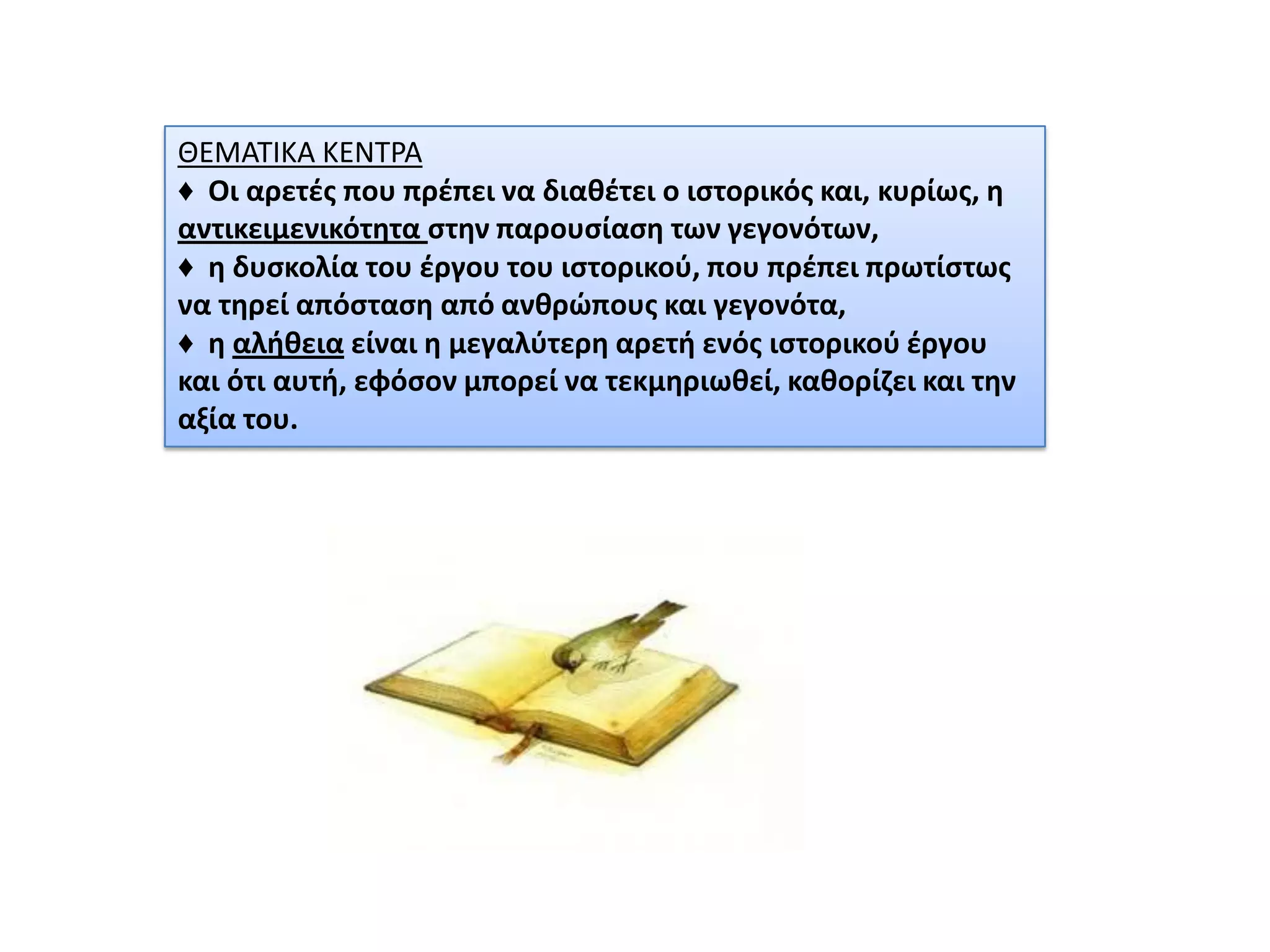 ΘΕΜΑΣΙΚΑ ΚΕΝΣΡΑ
♦ Οι αρετζσ που πρζπει να διακζτει ο ιςτορικόσ και, κυρίωσ, θ
αντικειμενικότθτα ςτθν παρουςίαςθ των γεγονότων,
♦ θ δυςκολία του ζργου του ιςτορικοφ, που πρζπει πρωτίςτωσ
να τθρεί απόςταςθ από ανκρϊπουσ και γεγονότα,
♦ θ αλικεια είναι θ μεγαλφτερθ αρετι ενόσ ιςτορικοφ ζργου
και ότι αυτι, εφόςον μπορεί να τεκμθριωκεί, κακορίηει και τθν
αξία του.

 