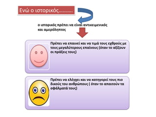 Ενϊ ο ιςτορικόσ……….
ο ιςτορικόσ πρζπει να είναι αντικειμενικόσ
και αμερόλθπτοσ

Πρζπει να επαινεί και να τιμά τουσ εχκροφσ με
τουσ μεγαλφτερουσ επαίνουσ (όταν το αξίηουν
οι πράξεισ τουσ)

Πρζπει να ελζγχει και να κατθγορεί τουσ πιο
δικοφσ του ανκρϊπουσ ( όταν το απαιτοφν τα
ςφάλματά τουσ)

 
