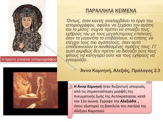 Η πρϊτθ γυναίκα ιςτοριογράφοσ

.

Η Άννα Κομνηνή ιταν Βυηαντινι ιςτορικόσ,
από τισ ςθμαντικότερεσ μορφζσ τθσ
πνευματικισ ηωισ τθσ Αυτοκρατορίασ κατά
τον 12ο αιϊνα. Έγραψε τθν Αλεξιάδα ,
όπου εξιςτορεί τθ βαςιλεία του πατζρα τθσ
Αλζξιου Κομνθνοφ

 