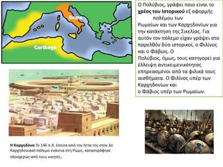 Ο Πολφβιοσ, γράφει ποιο είναι το
χρζοσ του Ιςτορικοφ εξ αφορμισ
πολζμου των
Ρωμαίων και των Καρχθδονίων για
τθν κατάκτθςθ τθσ ΢ικελίασ. Για
αυτόν τον πόλεμο είχαν γράψει ςτο
παρελκόν δφο ιςτορικοί, ο Φιλίνοσ
και ο Φάβιοσ. Ο
Πολφβιοσ, όμωσ, τουσ κατθγορεί για
ζλλειψθ αντικειμενικότθτασ
επθρεαςμζνοι από τα φιλικά τουσ
αιςκιματα. Ο Φιλίνοσ υπζρ των
Καρχθδονίων και
ο Φάβιοσ υπζρ των Ρωμαίων.

Η Καρχθδόνα Σο 146 π.Χ. ζπειτα από τθν ιττα τθσ ςτον 3ο
Καρχθδονιακό πόλεμο ενάντια ςτθ Ρϊμθ, καταςτράφθκε
ολοςχερϊσ από τουσ νικθτζσ.

 