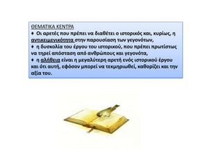 ΘΕΜΑΣΙΚΑ ΚΕΝΣΡΑ
♦ Οι αρετζσ που πρζπει να διακζτει ο ιςτορικόσ και, κυρίωσ, θ
αντικειμενικότθτα ςτθν παρουςίαςθ των γεγονότων,
♦ θ δυςκολία του ζργου του ιςτορικοφ, που πρζπει πρωτίςτωσ
να τθρεί απόςταςθ από ανκρϊπουσ και γεγονότα,
♦ θ αλικεια είναι θ μεγαλφτερθ αρετι ενόσ ιςτορικοφ ζργου
και ότι αυτι, εφόςον μπορεί να τεκμθριωκεί, κακορίηει και τθν
αξία του.

 