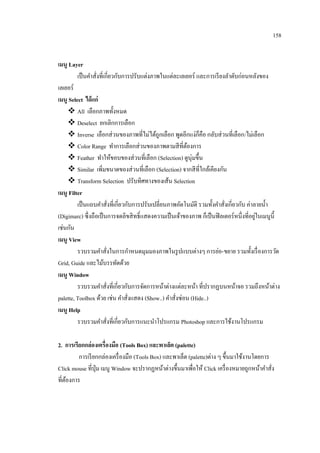 158
เมนู Layer
เป็ นคาสั่งที่เกี่ยวกับการปรับแต่งภาพในแต่ละเลเยอร์ และการเรี ยงลาดับก่อนหลังของ
เลเยอร์
เมนู Select ได้ แก่
 All เลือกภาพทั้งหมด
 Deselect ยกเลิกการเลือก
 Inverse เลือกส่ วนของภาพที่ไม่ได้ถูกเลือก พูดอีกแง่ก็คือ กลับส่ วนที่เลือก/ไม่เลือก
 Color Range ทาการเลือกส่ วนของภาพตามสี ที่ตองการ
้
 Feather ทาให้ขอบของส่ วนที่เลือก (Selection) ดูนุ่มขึ้น
 Similar เพิ่มขนาดของส่ วนที่เลือก (Selection) จากสี ที่ใกล้เคียงกัน
 Transform Selection ปรับทิศทางของเส้น Selection
เมนู Filter
เป็ นแถบคาสั่งที่เกี่ยวกับการปรับเปลี่ยนภาพอัตโนมัติ รวมทั้งคาสั่งเกี่ยวกับ ค่าลายน้ า
่
(Digimarc) ซึ่ งถือเป็ นการจดลิขสิ ทธิ์ แสดงความเป็ นเจ้าของภาพ ก็เป็ นฟิ ลเตอร์ หนึ่งที่อยูในเมนูน้ ี
เช่นกัน
เมนู View
รวบรวมคาสั่งในการกาหนดมุมมองภาพในรู ปแบบต่างๆ การย่อ-ขยาย รวมทั้งเรื่ องการวัด
Grid, Guide และไม้บรรทัดด้วย
เมนู Window
รวบรวมคาสั่งที่เกี่ยวกับการจัดการหน้าต่างแต่ละหน้า ที่ปรากฏบนหน้าจอ รวมถึงหน้าต่าง
palette, Toolbox ด้วย เช่น คาสั่งแสดง (Show..) คาสั่งซ่อน (Hide..)
เมนู Help
รวบรวมคาสั่งที่เกี่ยวกับการแนะนาโปรแกรม Photoshop และการใช้งานโปรแกรม
2. การเรียกกล่องเครื่องมือ (Tools Box) และพาเล็ต (palette)
การเรี ยกกล่องเครื่ องมือ (Tools Box) และพาเล็ต (palette)ต่าง ๆ ขึ้นมาใช้งานโดยการ
Click mouse ที่ปุ่ม เมนู Window จะปรากฏหน้าต่างขึ้นมาเพื่อให้ Click เครื่ องหมายถูกหน้าคาสั่ง
ที่ตองการ
้

 