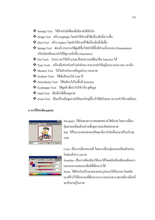 161
 Smudge Tool ใช้สาหรับยีเพื่อเกลี่ยสี ภาพให้เข้ากัน
 Dodge Tool สร้าง highlight โดยทาให้ส่วนที่ใช้เครื่ องมือนี้สว่างขึ้น
 Burn Tool สร้าง shadow โดยทาให้ส่วนที่ใช้เครื่ องมือนี้เข้มขึ้น
 Sponge Tool ฟองน้ า สามารถใช้ดูดสี ข้ ึนไปทาให้พ้ืนที่ส่วนนั้นจางลง (Desaturation)
หรื อปล่อยสี ลงมาทาให้สีดูอวบอิ่มขึ้น (Saturation)
 Pen Tools ปากกา เอาไว้สร้าง Path ซึ่งสามารถเปลี่ยนเป็ น Selection ได้
่
 Type Tools เครื่ องมือสาหรับสร้างตัวอักษร สามารถทาให้อยูในแนวนอน และ แนวดิ่ ง
 Measure Tool ไม้วดสาหรับถามข้อมูลต่างๆ ของภาพ
ั
 Gradient Tools ใช้เติมสี แบบไล่ Tone สี
 Paint Bucket Tool ใช้เทสี ลงไปในพื้นที่ Selection
 Eyedropper Tool ใช้ดูดสี เพื่อนาไปใช้ หรื อ ดูขอมูล
้
 Hand Tool เป็ นมือใช้เลื่อนดูภาพ
 Zoom Tool เป็ นเครื่ องมือซูมภาพให้ขยายใหญ่ข้ ึน ถ้าใช้พร้อมกด Alt จะทาให้ภาพเล็กลง
4. การใช้ พาเล็ต palette
่
Navigator ใช้ยอขยายการแสดงผลขนาดไฟล์ภาพ โดยการเลื่อน
ปุ่ มสามเหลี่ยมด้านล่างเพื่อซูมรายละเอียดของภาพ
Info ใช้ในการแสดงค่าของสี ขณะที่เรากาลังเลื่อนเมาส์ในบริ เวณ
ภาพ
Color เป็ นการเลือกขนาดสี โดยการเลื่อนปุ่ มสามเหลี่ยมด้านล่าง
ในช่องสี R G และ B
Swatches เป็ นการเลือกสี มาใช้งานได้โดยคลิกเลือกสี ตามต้องการ
และสามารถลดและเพิ่มสี ที่ตองการได้
้
ั
Styles ใช้สาหรับสร้างลวดลายและรู ปแบบให้กบภาพ โดยคลิก
เมาส์คางไว้เลือกแบบที่ตองการมาวางบนภาพ ลวดลายที่เราเลือกก็
้
้
่
จะเข้ามาอยูในภาพ

 