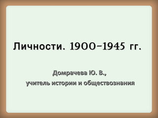 Личности . 1900-1945 гг .
Домрачева Ю. В.,
учитель истории и обществознания

 
