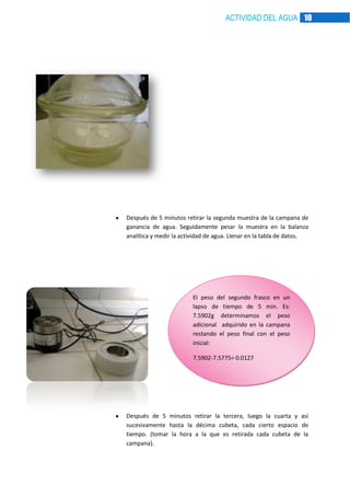 ACTIVIDAD DEL AGUA 10

Después de 5 minutos retirar la segunda muestra de la campana de
ganancia de agua. Seguidamente pesar la muestra en la balanza
analítica y medir la actividad de agua. Llenar en la tabla de datos.

El peso del segundo frasco en un
lapso de tiempo de 5 min. Es:
7.5902g determinamos el peso
adicional adquirido en la campana
restando el peso final con el peso
inicial:
7.5902-7.5775= 0.0127

Después de 5 minutos retirar la tercera, luego la cuarta y así
sucesivamente hasta la décima cubeta, cada cierto espacio de
tiempo. (tomar la hora a la que es retirada cada cubeta de la
campana).

 