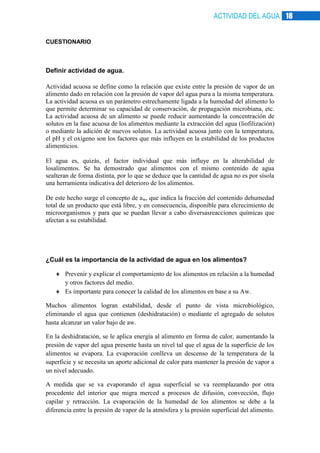 ACTIVIDAD DEL AGUA 18

CUESTIONARIO

Definir actividad de agua.
Actividad acuosa se define como la relación que existe entre la presión de vapor de un
alimento dado en relación con la presión de vapor del agua pura a la misma temperatura.
La actividad acuosa es un parámetro estrechamente ligada a la humedad del alimento lo
que permite determinar su capacidad de conservación, de propagación microbiana, etc.
La actividad acuosa de un alimento se puede reducir aumentando la concentración de
solutos en la fase acuosa de los alimentos mediante la extracción del agua (liofilización)
o mediante la adición de nuevos solutos. La actividad acuosa junto con la temperatura,
el pH y el oxígeno son los factores que más influyen en la estabilidad de los productos
alimenticios.
El agua es, quizás, el factor individual que más influye en la alterabilidad de
losalimentos. Se ha demostrado que alimentos con el mismo contenido de agua
sealteran de forma distinta, por lo que se deduce que la cantidad de agua no es por sísola
una herramienta indicativa del deterioro de los alimentos.
De este hecho surge el concepto de aw, que indica la fracción del contenido dehumedad
total de un producto que está libre, y en consecuencia, disponible para elcrecimiento de
microorganismos y para que se puedan llevar a cabo diversasreacciones químicas que
afectan a su estabilidad.

¿Cuál es la importancia de la actividad de agua en los alimentos?
Prevenir y explicar el comportamiento de los alimentos en relación a la humedad
y otros factores del medio.
Es importante para conocer la calidad de los alimentos en base a su Aw.
Muchos alimentos logran estabilidad, desde el punto de vista microbiológico,
eliminando el agua que contienen (deshidratación) o mediante el agregado de solutos
hasta alcanzar un valor bajo de aw.
En la deshidratación, se le aplica energía al alimento en forma de calor, aumentando la
presión de vapor del agua presente hasta un nivel tal que el agua de la superficie de los
alimentos se evapora. La evaporación conlleva un descenso de la temperatura de la
superficie y se necesita un aporte adicional de calor para mantener la presión de vapor a
un nivel adecuado.
A medida que se va evaporando el agua superficial se va reemplazando por otra
procedente del interior que migra merced a procesos de difusión, convección, flujo
capilar y retracción. La evaporación de la humedad de los alimentos se debe a la
diferencia entre la presión de vapor de la atmósfera y la presión superficial del alimento.

 