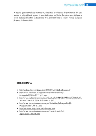 ACTIVIDAD DEL AGUA 19

A medida que avanza la deshidratación, desciende la velocidad de eliminación del agua
porque la migración de agua a la superficie tiene un límite; las capas superficiales se
hacen menos permeables y el aumento de la concentración de solutos reduce la presión
de vapor de la superficie.

BIBLIOGRAFÍA
http://avdiaz.files.wordpress.com/2008/09/actividad-del-agua.pdf
http://www.consumer.es/seguridad-alimentaria/ciencia-y
tecnologia/2008/03/26/175613.php
http://www.webportic.com/mathias/files/LA%20IMPORTANCIA%20DE%20L
A%20ACTIVIDAD%20DE%20AGUA.pdf
http://www.buenastareas.com/ensayos/Actividad-Del-Agua-En-ElProcesamiento/1296787.html
http://oscarmm.mayo.uson.mx/alimentos.htm
http://www.buenastareas.com/ensayos/La-Actividad-DelAguaDeLos/1765748.html

 