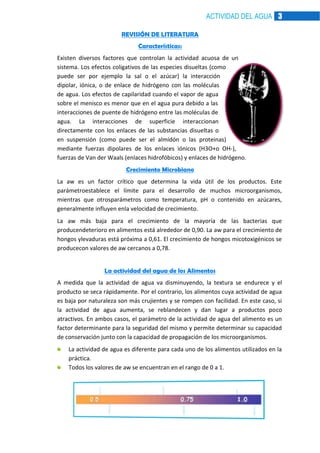ACTIVIDAD DEL AGUA 3
REVISIÓN DE LITERATURA
Características:
Existen diversos factores que controlan la actividad acuosa de un
sistema. Los efectos coligativos de las especies disueltas (como
puede ser por ejemplo la sal o el azúcar) la interacción
dipolar, iónica, o de enlace de hidrógeno con las moléculas
de agua. Los efectos de capilaridad cuando el vapor de agua
sobre el menisco es menor que en el agua pura debido a las
interacciones de puente de hidrógeno entre las moléculas de
agua. La interacciones de superficie interaccionan
directamente con los enlaces de las substancias disueltas o
en suspensión (como puede ser el almidón o las proteinas)
mediante fuerzas dipolares de los enlaces iónicos (H3O+o OH-),
fuerzas de Van der Waals (enlaces hidrofóbicos) y enlaces de hidrógeno.
Crecimiento Microbiano
La aw es un factor crítico que determina la vida útil de los productos. Este
parámetroestablece el límite para el desarrollo de muchos microorganismos,
mientras que otrosparámetros como temperatura, pH o contenido en azúcares,
generalmente influyen enla velocidad de crecimiento.
La aw más baja para el crecimiento de la mayoría de las bacterias que
producendeterioro en alimentos está alrededor de 0,90. La aw para el crecimiento de
hongos ylevaduras está próxima a 0,61. El crecimiento de hongos micotoxigénicos se
producecon valores de aw cercanos a 0,78.
La actividad del agua de los Alimentos
A medida que la actividad de agua va disminuyendo, la textura se endurece y el
producto se seca rápidamente. Por el contrario, los alimentos cuya actividad de agua
es baja por naturaleza son más crujientes y se rompen con facilidad. En este caso, si
la actividad de agua aumenta, se reblandecen y dan lugar a productos poco
atractivos. En ambos casos, el parámetro de la actividad de agua del alimento es un
factor determinante para la seguridad del mismo y permite determinar su capacidad
de conservación junto con la capacidad de propagación de los microorganismos.
La actividad de agua es diferente para cada uno de los alimentos utilizados en la
práctica.
Todos los valores de aw se encuentran en el rango de 0 a 1.

 