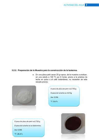 ACTIVIDAD DEL AGUA 7

3.2.2. Preparación de la Muestra para la construcción de la Isoterma.
En una placa petri secar 20 gr aprox. de la muestra a analizar,
en una estufa a 100 ºC por 6 horas, previo a la práctica (la
leche en polvo o el café instantáneo, no necesitan de este
secado previo).

El peso de placa de petri es2.750 g
El peso de la leche es 4.672g
Aw: 0.356
°T: 26.4°c

El peso de placa de petri es2.750 g
El peso de la leche no se determino.
Aw: 0.596
°T: 26.4°c

 