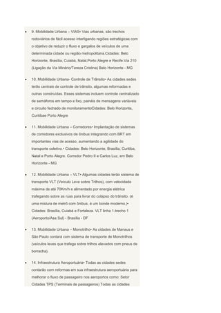 9. Mobilidade Urbana – VIAS• Vias urbanas, são trechos
rodoviários de fácil acesso interligando regiões estratégicas com
o objetivo de reduzir o fluxo e gargalos de veículos de uma
determinada cidade ou região metropolitana.Cidades: Belo
Horizonte, Brasília, Cuiabá, Natal,Porto Alegre e Recife.Via 210
(Ligação da Via Minério/Tereza Cristina) Belo Horizonte - MG
10. Mobilidade Urbana- Controle de Trânsito• As cidades sedes
terão centrais de controle de trânsito, algumas reformadas e
outras construídas. Esses sistemas incluem controle centralizado
de semáforos em tempo e fixo, painéis de mensagens variáveis
e circuito fechado de monitoramentoCidades: Belo Horizonte,
Curitibae Porto Alegre
11. Mobilidade Urbana – Corredores• Implantação de sistemas
de corredores exclusivos de ônibus integrando com BRT em
importantes vias de acesso, aumentando a agilidade do
transporte coletivo.• Cidades: Belo Horizonte, Brasília, Curitiba,
Natal e Porto Alegre. Corredor Pedro II e Carlos Luz, em Belo
Horizonte - MG
12. Mobilidade Urbana – VLT• Algumas cidades terão sistema de
transporte VLT (Veículo Leve sobre Trilhos), com velocidade
máxima de até 70Km/h e alimentado por energia elétrica
trafegando sobre as ruas para livrar do colapso do trânsito. (é
uma mistura de metrô com ônibus, é um bonde moderno.)•
Cidades: Brasília, Cuiabá e Fortaleza. VLT linha 1-trecho 1
(Aeroporto/Asa Sul) - Brasília - DF
13. Mobilidade Urbana – Monotrilho• As cidades de Manaus e
São Paulo contará com sistema de transporte de Monotrilhos
(veículos leves que trafega sobre trilhos elevados com pneus de
borracha).
14. Infraestrutura Aeroportuária• Todas as cidades sedes
contarão com reformas em sua infraestrutura aeroportuária para
melhorar o fluxo de passageiro nos aeroportos como: Setor
Cidades TPS (Terminais de passageiros) Todas as cidades

 