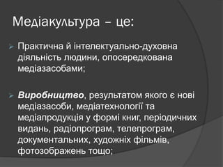 Медіакультура – це:


Практична й інтелектуально-духовна
діяльність людини, опосередкована
медіазасобами;



Виробництво, результатом якого є нові
медіазасоби, медіатехнології та
медіапродукція у формі книг, періодичних
видань, радіопрограм, телепрограм,
документальних, художніх фільмів,
фотозображень тощо;

 