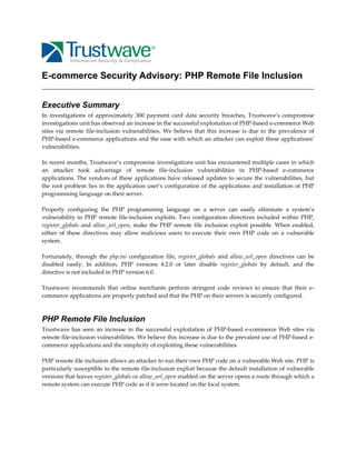 E-commerce Security Advisory: PHP Remote File Inclusion
Executive Summary
In  investigations  of  approximately  300  payment  card  data  security  breaches,  Trustwave’s  compromise 
investigations unit has observed an increase in the successful exploitation of PHP‐based e‐commerce Web 
sites  via  remote  file‐inclusion  vulnerabilities.  We  believe  that  this  increase  is  due  to  the  prevalence  of 
PHP‐based e‐commerce applications and the ease with which an attacker can exploit these applications’ 
vulnerabilities.  
 
In recent months, Trustwave’s compromise investigations unit has encountered multiple cases in which 
an  attacker  took  advantage  of  remote  file‐inclusion  vulnerabilities  in  PHP‐based  e‐commerce 
applications.  The  vendors  of  these  applications  have  released  updates  to  secure  the  vulnerabilities,  but 
the  root  problem  lies in  the  application  user’s  configuration of  the  applications  and installation  of  PHP 
programming language on their server. 
 
Properly  configuring  the  PHP  programming  language  on  a  server  can  easily  eliminate  a  system’s 
vulnerability  to  PHP  remote  file‐inclusion  exploits.  Two  configuration  directives  included  within  PHP, 
register_globals  and  allow_url_open,  make  the  PHP  remote  file  inclusion  exploit  possible.  When  enabled, 
either  of  these  directives  may  allow  malicious  users  to  execute  their  own  PHP  code  on  a  vulnerable 
system. 
 
Fortunately,  through  the  php.ini  configuration  file,  register_globals  and  allow_url_open  directives  can  be 
disabled  easily.  In  addition,  PHP  versions  4.2.0  or  later  disable  register_globals  by  default,  and  the 
directive is not included in PHP version 6.0. 
 
Trustwave  recommends  that  online  merchants  perform  stringent  code  reviews  to  ensure  that  their  e‐
commerce applications are properly patched and that the PHP on their servers is securely configured. 
 

PHP Remote File Inclusion
Trustwave  has  seen  an  increase  in  the  successful  exploitation  of  PHP‐based  e‐commerce  Web  sites  via 
remote file‐inclusion vulnerabilities. We believe this increase is due to the prevalent use of PHP‐based e‐
commerce applications and the simplicity of exploiting these vulnerabilities. 
 
PHP remote file inclusion allows an attacker to run their own PHP code on a vulnerable Web site. PHP is 
particularly susceptible to the remote file‐inclusion exploit because the default installation of vulnerable 
versions that leaves register_globals or allow_url_open enabled on the server opens a route through which a 
remote system can execute PHP code as if it were located on the local system. 
 

 