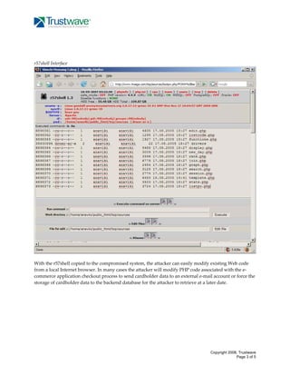  
 
 
 
r57shell Interface 

 
 
With the r57shell copied to the compromised system, the attacker can easily modify existing Web code 
from a local Internet browser. In many cases the attacker will modify PHP code associated with the e‐
commerce application checkout process to send cardholder data to an external e‐mail account or force the 
storage of cardholder data to the backend database for the attacker to retrieve at a later date. 
 
 
 
 
 
 
 
 

Copyright 2008, Trustwave
Page 3 of 5

 