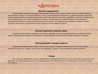 «Детство»
Краткое содержание:
Николай живёт в деревне-именье со своей семьёй. В нём он учится, ездит на охоту, гуляет...Но через некоторое
время уезжает в Москву, на именины бабушки с отцом, учителем-Карлом Ивановичем и с другими членами семьи (мать
остаётся дома). Именины проходят успешно, Коля пишет свои первые стихи. После праздника он выясняет, что мать очень
сильно простудилась, и все снова отправляются в именье. Но приезжают уже слишком поздно, мать находится в
предсмертном состоянии. Через некоторое время она скончалась. На следующий день проходят похороны. А через
несколько дней умирает самая близкая матери Николая и всеми любимая служанка.

Личная страничка главного героя:
Николай- это застенчивы, но добрый, отзывчивый, любящий, верный и трудолюбивый мальчик-барин. Он очень
тяжело пережил утрату матери, но не упал духом, а продолжил жить дальше вместе с отцом, братьями и сёстрами.

Запомнившийся отрывок повести:
Самый запомнившийся мне эпизод в этой книге-это смерть и похороны матери Николая, хоть это и неяркие
моменты его жизни, но, я думаю, они описаны так подробно и с душой, что они запомнятся любому читателю.

Отзыв:
Мне она очень понравилась, так как я люблю читать произведения Л.Н.Толстого. Эта книга очень интересна тем, что
повествует об истории прошлых веков. Хотя и рассказывает она (повесть) об очень тяжёлой жизни того времени (жизни
Л.Н.Толстого).

20

 