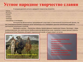 Устное народное творчество славян
К жанрам русского устного народного творчества относятся
- песни,
- былины,
- сказки,
- загадки,
- легенды,
- пословицы и поговорки.
Большинство фольклорных произведений существует в стихотворной (поэтической) форме, так
как стихотворная форма позволяла легко запоминать их и передавать многим поколениям людей на
протяжении нескольких столетий.
Богатыри и витязи — былинные образы героев древних славянских племен. Богатыри – люди
необыкновенные, им свойственны необыкновенная физическая сила, смекалка и самые разные таланты.
Знаменитый Илья Муромец обладает недюжинной силой, а Садко играет на гуслях.

25

 