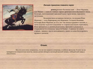 Личная страничка главного героя:
ромец (полное былинное имя — Илья Муромец
сын Ивана) — один из главных героев древнерусского былинного эпоса,
богатырь, воплощающий народный идеал героя-воина, народного
заступника.
Большинством историков считается, что родина Ильи
Муромца — село Карачарово под Муромом. Согласно былинам,
богатырь Илья Муромец до 33-х лет «не владел» руками и ногами, а
затем получил чудесное исцеление от старцев (или калик перехожих).
Илья прощается со своими родителями, братьями и родными и
отправляется «к стольному граду ко Киеву». Cдвинув, по совету
старцев, камень с места неподвижного, нашел он коня богатырского,
оружие и доспехи.

Отзыв:
Мне эта книга очень понравилась, так как мне нравится литературу, а особенно фольклор. В книге так же
приводятся все патриотичные качества, какими должен обладать настоящий русский человек, любящий свой народ и
свою Отчизну.

27

 
