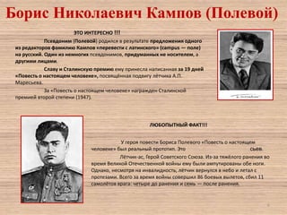 Борис Николаевич Кампов (Полевой)
ЭТО ИНТЕРЕСНО !!!
Псевдоним (Полевой) родился в результате предложения одного
из редакторов фамилию Кампов «перевести с латинского» (campus — поле)
на русский. Один из немногих псевдонимов, придуманных не носителем, а
другими лицами.
Славу и Сталинскую премию ему принесла написанная за 19 дней
«Повесть о настоящем человеке», посвящённая подвигу лётчика А.П.
Маресьева.
За «Повесть о настоящем человеке» награжден Сталинской
премией второй степени (1947).

ЛЮБОПЫТНЫЙ ФАКТ!!!
У героя повести Бориса Полевого «Повесть о настоящем
человеке» был реальный прототип. Это
сьев.
Лётчик-ас, Герой Советского Союза. Из-за тяжёлого ранения во
время Великой Отечественной войны ему были ампутированы обе ноги.
Однако, несмотря на инвалидность, лётчик вернулся в небо и летал с
протезами. Всего за время войны совершил 86 боевых вылетов, сбил 11
самолётов врага: четыре до ранения и семь — после ранения.

6

 