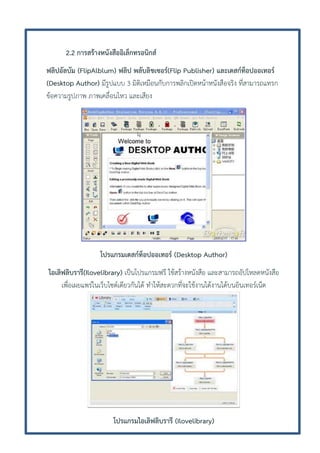 2.2 การสร้างหนังสืออิเล็กทรอนิกส์
ฟลิปอัลบัม (FlipAlblum) ฟลิป พลับลิชเซอร์(Flip Publisher) และเดสก์ท็อปออเทอร์
(Desktop Author) มีรูปแบบ 3 มิติเหมือนกับการพลิกเปิดหน้าหนังสือจริง ที่สามารถแทรก
ข้อความรูปภาพ ภาพเคลื่อนไหว และเสียง

โปรแกรมเดสก์ท็อปออเทอร์ (Desktop Author)
ไอเลิฟลิบรารี(Ilovelibrary) เป็นโปรแกรมฟรี ใช้สร้างหนังสือ และสามารถอัปโหลดหนังสือ
เพื่อเผยแพร่ในเว็บไซด์เดียวกันได้ ทาให้สะดวกที่จะใช้งานได้งานได้บนอินเทอร์เน็ต

โปรแกรมไอเลิฟลิบรารี (Ilovelibrary)

 