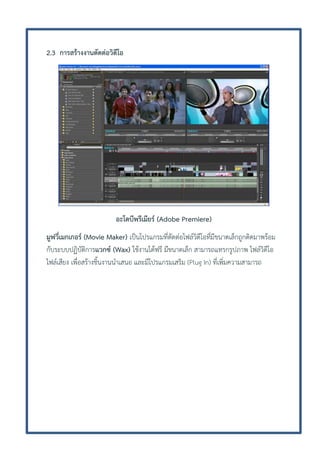 2.3 การสร้างงานตัดต่อวิดีโอ

อะโดบีพรีเมียร์ (Adobe Premiere)
มูฟวี่เมกเกอร์ (Movie Maker) เป็นโปรแกรมที่ตัดต่อไฟล์วิดีโอที่มีขนาดเล็กถูกติดมาพร้อม
กับระบบปฏิบัติการแวกซ์ (Wax) ใช้งานได้ฟรี มีขนาดเล็ก สามารถแทรกรูปภาพ ไฟล์วิดีโอ
ไฟล์เสียง เพื่อสร้างชิ้นงานนาเสนอ และมีโปรแกรมเสริม (Plug In) ที่เพิ่มความสามารถ

 