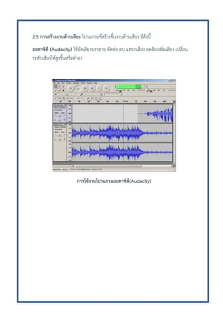 2.5 การสร้างงานด้านเสียง โปรแกรมที่สร้างชิ้นงานด้านเสียง มีดังนี้
ออดาซิตี (Audacity) ใช้อัดเสียงบรรยาย ตัดต่อ ลบ แทรกเสียง ลดสียงเพิ่มเสียง เปลี่ยน
ระดับเสียงให้สูงขึ้นหรือต่าลง

การใช้งานโปรแกรมออดาซิตี(Audacity)

 