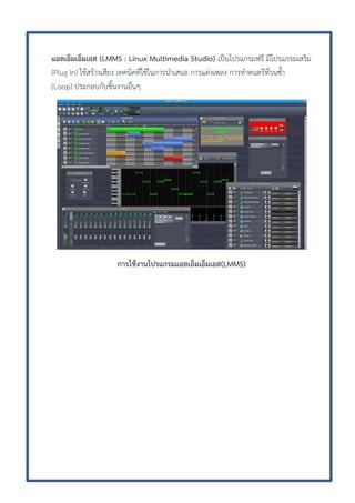 แอลเอ็มเอ็มเอส (LMMS : Linux Multimedia Studio) เป็นโปรแกรมฟรี มีโปรแกรมเสริม
(Plug In) ใช้สร้างเสียง เทคนิคที่ใช้ในการนาเสนอ การแต่งเพลง การทาดนตรีที่วนซ้า
(Loop) ประกอบกับชิ้นงานอื่นๆ

การใช้งานโปรแกรมแอลเอ็มเอ็มเอส(LMMS)

 
