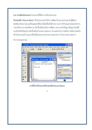 2.6 การเขียนโปรแกรม โปรแกรมที่ใช้ในการเขียนโปรแกรม
วิชวลเบสิก (Visusl Basic) เป็นโปรแกรมสาหรับการพัฒนาโปรแกรมประยุกต์ ผู้พัฒนา
ซอฟต์แวร์สามารถมองเห็นคุณสมบัติของวัตถุได้ในทันที เช่น ขนาด สี ลักษณะของปุ่มกดต่างๆ
กรอบข้อความ กล่องข้อความ มีเครื่องมือช่วยในการพัฒนา สามารถเข้าถึงฐานข้อมูล โดยมีอ๊
อบเจ๊กต์หรือวัตถุช่วย มีเครื่องมืออานวยความสะดวก ตรวจสอบไวยากรณ์ในการเขียนร่วมด้วย
สร้างโปรแกรมคานวณภาษีเงินได้บุคคลธรรมดาของกรมสรรพากร โปรแกรมควบคุมการ
ทางานของอุปกรณ์

การใช้งานโปรแกรมวิซวลเบสิก(Visual Basic)
เ

 