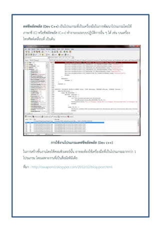 ดฟซีพลัสพลัส (Dev C++) เป็นโปรแกรมที่เป็นเครื่องมือในการพัฒนาโปรแกรมโดยใช้
ภาษาซี (C) หรือซีฟลัสพลัส (C++) ทางานบนระบบปฏิบัติการอื่น ๆ ได้ เช่น บนเครื่อง
โทรศัพท์เคลื่อนที่ เป็นต้น

การใช้งานโปรแกรมเดฟซีพลัสพลัส (Dev c++)
ในการสร้างชิ้นงานโดยใช้คอมพิวเตอร์นั้น อาจจะต้องใช้เครื่องมือที่เป็นโปรแกรมมากกว่า 1
โปรแกรม โดยเฉพาะงานที่เป็นสื่อมัลติมีเดีย
ทีมา : http://siwaporn1.blogspot.com/2012/12/blog-post.html
่

 