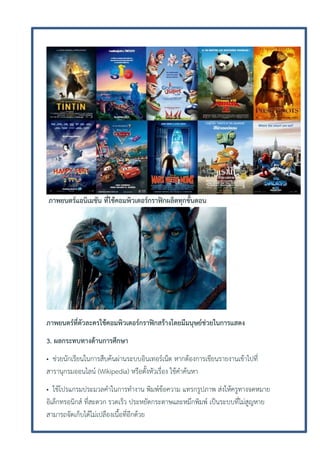 ภาพยนตร์แอนิเมชัน ที่ใช้คอมพิวเตอร์กราฟิกผลิตทุกขั้นตอน

ภาพยนตร์ที่ตัวละครใช้คอมพิวเตอร์กราฟิกสร้างโดยมีมนุษย์ช่วยในการแสดง
3. ผลกระทบทางด้านการศึกษา
• ช่วยนักเรียนในการสืบค้นผ่านระบบอินเทอร์เน็ต หากต้องการเขียนรายงานเข้าไปที่
สารานุกรมออนไลน์ (Wikipedia) หรือตั้งหัวเรื่อง ใช้คาค้นหา
• ใช้โปรแกรมประมวลคาในการทางาน พิมพ์ข้อความ แทรกรูปภาพ ส่งให้ครูทางจดหมาย
อิเล็กทรอนิกส์ ที่สะดวก รวดเร็ว ประหยัดกระดาษและหมึกพิมพ์ เป็นระบบที่ไม่สูญหาย
สามารถจัดเก็บได้ไม่เปลืองเนื้อที่อีกด้วย

 