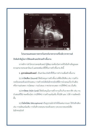 โปรแกรมแสดงผลภาพทารกในครรภ์มารดาจากเครื่องอัล ตราซาวนด์
ปัจจัยสาคัญในการใช้คอมพิวเตอร์ช่วยสร้างชิ้นงาน
จากหลักการทาโครงงานคอมพิวเตอร์ ผู้พัฒนาจะต้องวิเคราะห์ปัจจัยด้านข้อมูลและ
ความสามารถของฮาร์ดแวร์ และซอฟต์แวร์ที่ใช้ในการสร้างชิ้นงาน ดังนี้
1. อุปกรณ์คอมพิวเตอร์ เป็นฮาร์ดแวร์หลักที่ใช้ในการทางานเพื่อสร้างชิ้นงาน
1.1 การ์ดเสียง (Sound) ใช้สนับสนุนการสร้างชิ้นงานที่ต้องใช้เสียง เช่น การสร้าง
บทเรียนคอมพิวเตอร์ช่วยสอน การสร้างหนังสืออิเล็กทรอนิกส์ที่มีการนาเสนอเกี่ยวกับเสียง
หรือการแต่งเพลง งานโฆษณา งานนาเสนอ ภาพประกอบเพลง งานวีดีทัศน์ เกม เป็นต้น
1.2 การ์ดจอ (VGA Card) ใช้สนับสนุนในการสร้างงานเกี่ยวกับภาพกราฟิก เช่น งาน
นาเสนอที่ใช้ภาพเคลื่อนไหว งานวีดีทัศน์ การสร้างแอนิเมชัน ทั้ง2มิติ และ 3 มิติ การผลิตหนัง
สั้น
1.3 ไมโครโฟน (Microphone) เป็นอุปกรณ์นาเข้าที่เชื่อมต่อภายนอก ใช้บันทึกเสียง
เช่น การผลิตแอนิเมชัน การบันทึกบทสนทนาของตัวละคร บทบรรยายของหนังสือ
อิเล็กทรอนิกส์

 