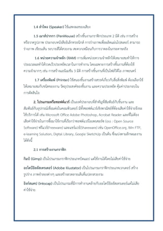 1.4 ลาโพง (Speaker) ใช้แสดงผลของเสียง
1.5 เมาส์ปากกา (PenMouse) สร้างชิ้นงานกราฟิกประเภท 2 มิติ เช่น การสร้าง
หรือวาดรูปภาพ ประกอบหนังสืออิเล็กทรอนิกส์ การร่างภาพเพื่อผลิตแผ่นโปสเตอร์ สามารถ
ร่างภาพ เขียนเส้น ระบายสีได้สวยงาม สะดวกเหมือนกับการวาดลงในกระดาษจริง
1.6 หน่วยความจาหลัก (RAM) การเพิ่มหน่วยความจาหลักให้เหมาะสมทาให้การ
ประมวลผลทาได้รวดเร็วประหยัดเวลาในการทางาน โดยเฉพาะการสร้างชิ้นงานที่ต้องใช้
ความจามากๆ เช่น การสร้างแอนิเมชัน 3 มิติ การสร้างชิ้นงานที่เป็นไฟล์วิดีโอ ภาพยนตร์
1.7 เครื่องพิมพ์ (Printer) ใช้สนองชิ้นงานสร้างสรรค์เกี่ยวกับสื่อสิ่งพิมพ์ ต้องเลือกใช้
ให้เหมาะสมกับชนิดของงาน วัตถุประสงค์ของชิ้นงาน และความประหยัด คุ้มค่าประกอบใน
การตัดสินใจ
2. โปรแกรมหรือซอฟต์แวร์ เป็นองค์ประกอบที่สาคัญที่สัมพันธ์กับชิ้นงาน และ
สัมพันธ์กับอุปกรณ์เชื่อมต่อในคอมพิวเตอร์ มีทั้งซอฟต์แวร์เชิงพาณิชย์ที่ต้องเสียค่าใช้จ่ายจึงจะ
ใช้บริการได้ เช่น Microsoft Office Adobe Photoshop, Acrobat Reader และที่ไม่ต้อง
เสียค่าใช้จ่ายในการซื้อมาใช้งานที่เรียกว่าซอฟต์แวร์โอเพนซอร์ซ (oss : Open Source
Software) ฟรีแวร์(Freeware) และแชร์แวร์(Shareware) เช่น OpenOffice.org, Win FTP,
e-leaming Solution, Digital Library, Google SketchUp เป็นต้น ซึ่งแบ่งตามลักษณะงาน
ได้ดังนี้
2.1 การสร้างงานกราฟิก
กิมป์ (Gimp) เป็นโปรแกรมกราฟิกประเภทบิตแมป แต่ใช้งานได้โดยไม่เสียค่าใช้จ่าย
อะโดบีอิลลัสเทรเตอร์ (Adobe Illustator) เป็นโปรแกรมกราฟิกประเภทเวกเตอร์ สร้าง
รูปร่าง ภาพจาลองต่างๆ และสร้างลวดลายเส้นที่แปลกสวยงาม
อิงก์สแคป (Inkscap) เป็นโปรแกรมที่มีการทางานคล้ายกับอะโดบีอิลลัสเทรเตอร์แต่ไม่เสีย
ค่าใช้จ่าย

 