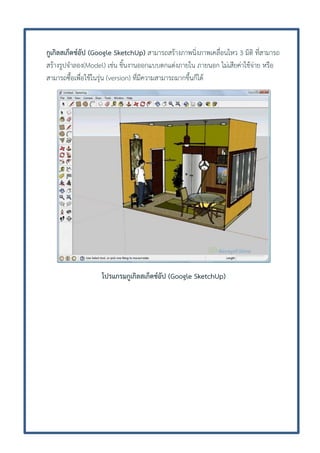 กูเกิลสเก็ตช์อัป (Google SketchUp) สามารถสร้างภาพนิ่งภาพเคลื่อนไหว 3 มิติ ที่สามารถ
สร้างรูปจาลอง(Model) เช่น ชิ้นงานออกแบบตกแต่งภายใน ภายนอก ไม่เสียค่าใช้จ่าย หรือ
สามารถซื้อเพื่อใช้ในรุ่น (version) ที่มีความสามารถมากขึ้นก็ได้

โปรแกรมกูเกิลสเก็ตช์อัป (Google SketchUp)

 